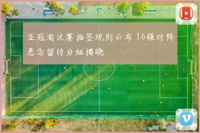 亚冠淘汰赛抽签规则公布 16强对阵悬念留待分组揭晓