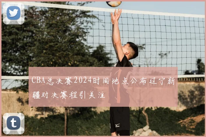 CBA总决赛2024时间地点公布辽宁新疆对决赛程引关注