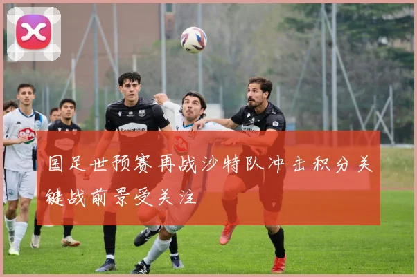 国足世预赛再战沙特队冲击积分关键战前景受关注