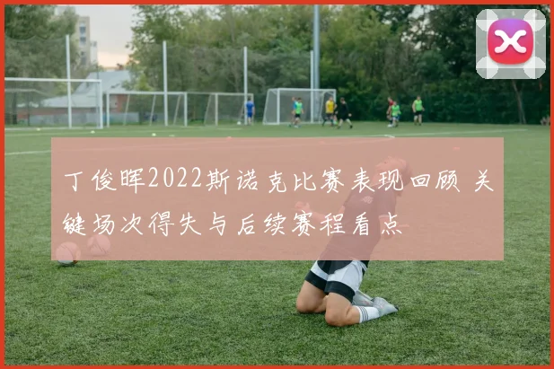 丁俊晖2022斯诺克比赛表现回顾 关键场次得失与后续赛程看点