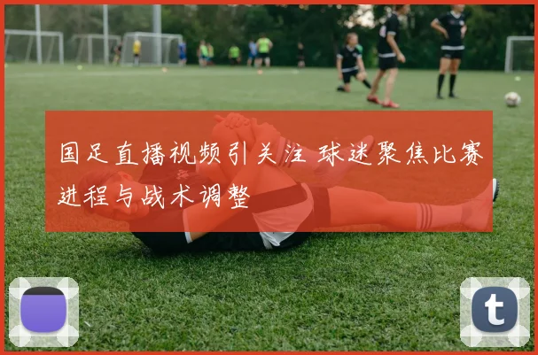国足直播视频引关注 球迷聚焦比赛进程与战术调整