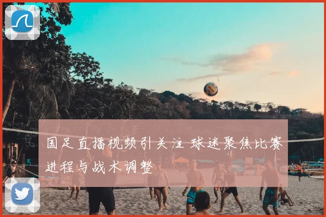 国足直播视频引关注 球迷聚焦比赛进程与战术调整