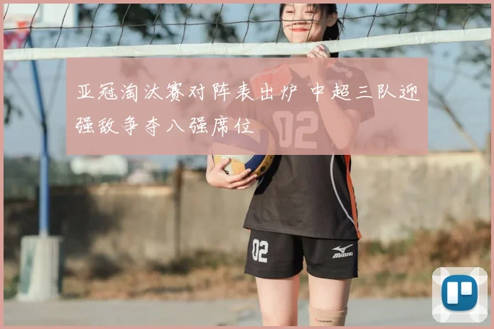 亚冠淘汰赛对阵表出炉 中超三队迎强敌争夺八强席位