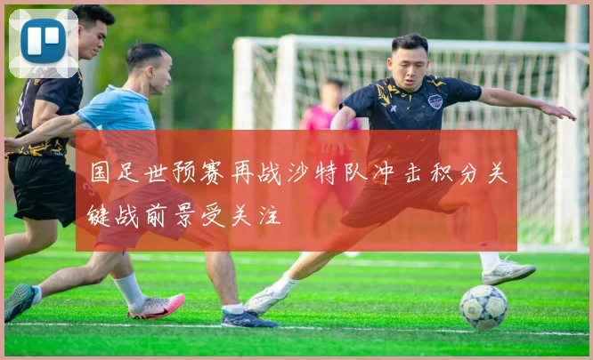 国足世预赛再战沙特队冲击积分关键战前景受关注