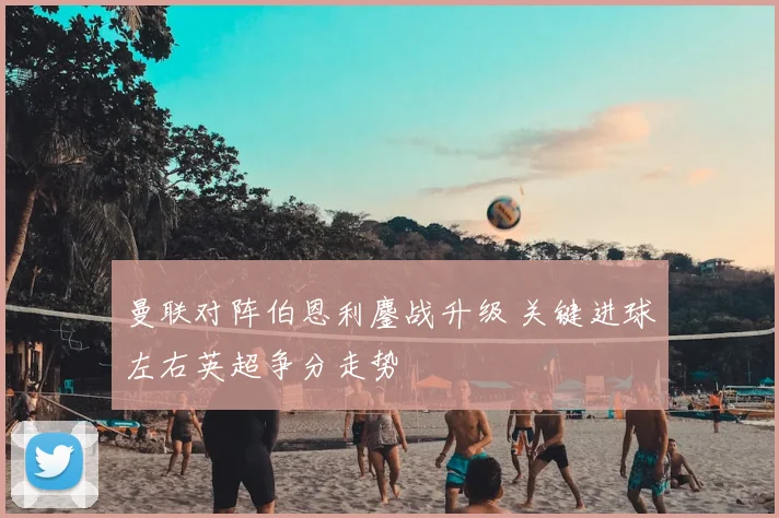 曼联对阵伯恩利鏖战升级 关键进球左右英超争分走势