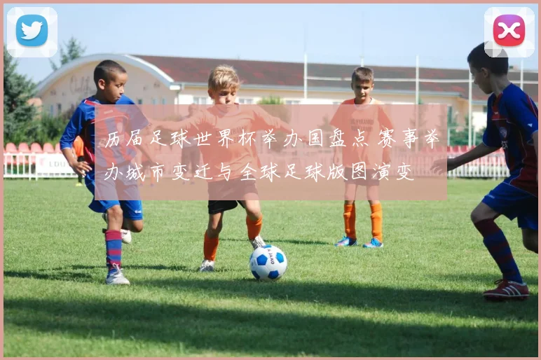 历届足球世界杯举办国盘点 赛事举办城市变迁与全球足球版图演变
