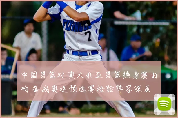 中国男篮对澳大利亚男篮热身赛打响 备战奥运预选赛检验阵容深度