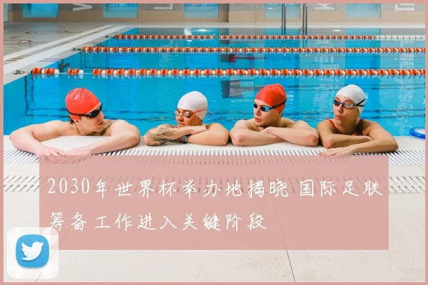 2030年世界杯举办地揭晓 国际足联筹备工作进入关键阶段