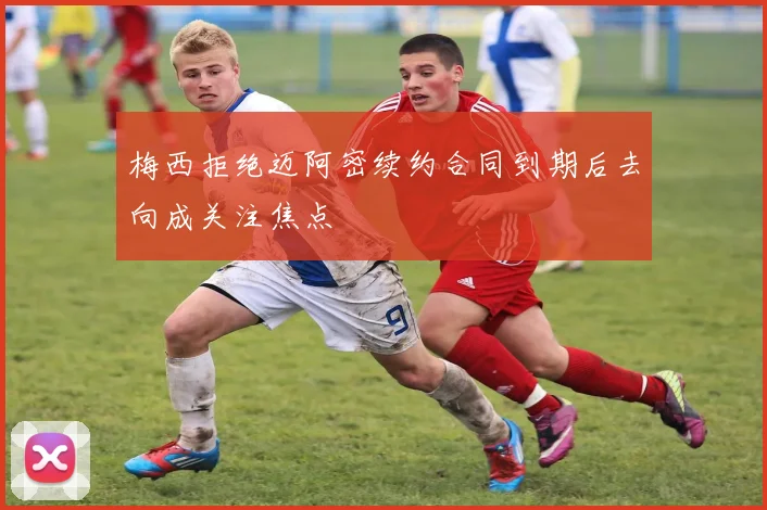 梅西拒绝迈阿密续约合同到期后去向成关注焦点