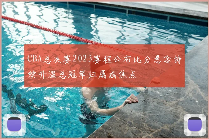 CBA总决赛2023赛程公布比分悬念持续升温总冠军归属成焦点