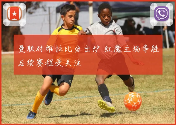 曼联对维拉比分出炉 红魔主场争胜后续赛程受关注