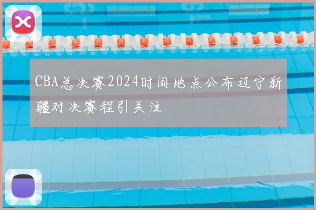 CBA总决赛2024时间地点公布辽宁新疆对决赛程引关注