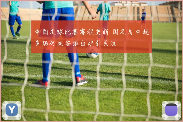 中国足球比赛赛程更新 国足与中超多场对决安排出炉引关注