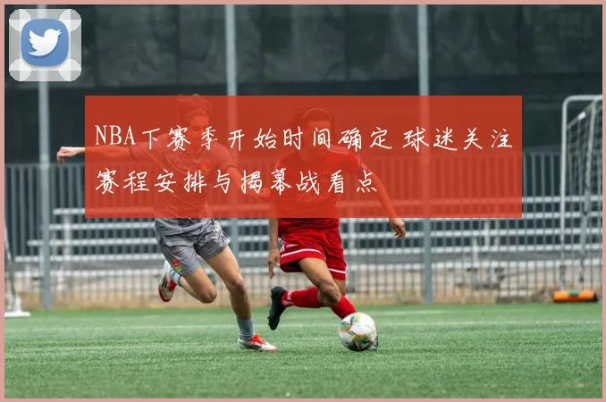 NBA下赛季开始时间确定 球迷关注赛程安排与揭幕战看点