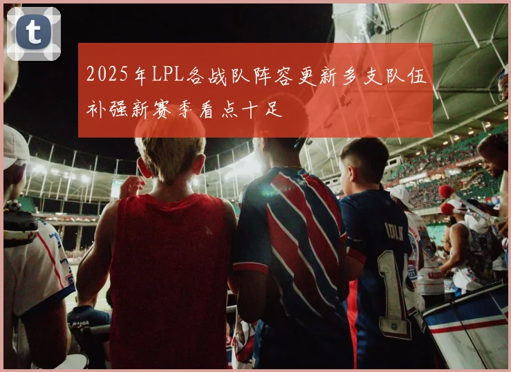 2025年LPL各战队阵容更新多支队伍补强新赛季看点十足
