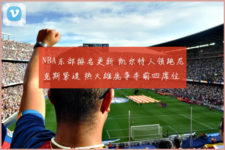 NBA东部排名更新 凯尔特人领跑尼克斯紧追 热火雄鹿争夺前四席位