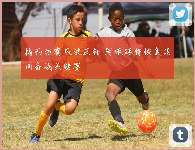 梅西拒赛风波反转 阿根廷将恢复集训备战关键赛