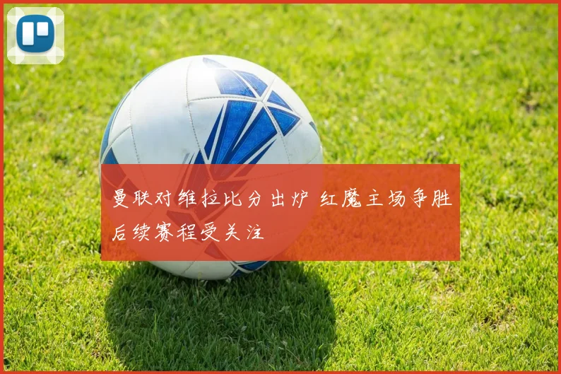曼联对维拉比分出炉 红魔主场争胜后续赛程受关注